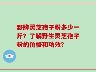 野牌灵芝孢子粉多少一斤？了解野生灵芝孢子粉的价格和功效？