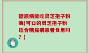 糖尿病能吃灵芝孢子粉嘛(可口的灵芝孢子粉适合糖尿病患者食用吗？)