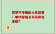 灵芝孢子粉能治愈结节？甲状腺结节离癌症有多远？