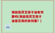 澳益佰灵芝孢子油有效果吗(澳益佰灵芝孢子油是否真的有效果？)