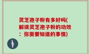 灵芝孢子粉有多好吗(解读灵芝孢子粉的功效：你需要知道的事情)