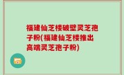 福建仙芝楼破壁灵芝孢子粉(福建仙芝楼推出高端灵芝孢子粉)