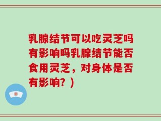 乳腺结节可以吃灵芝吗有影响吗乳腺结节能否食用灵芝，对身体是否有影响？)