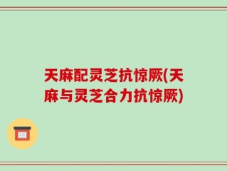 天麻配灵芝抗惊厥(天麻与灵芝合力抗惊厥)