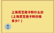 上海灵芝孢子粉什么价(上海灵芝孢子粉价格多少？)