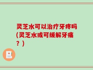 灵芝水可以治疗牙疼吗(灵芝水或可缓解牙痛？)