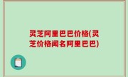 灵芝阿里巴巴价格(灵芝价格闻名阿里巴巴)