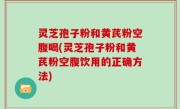 灵芝孢子粉和黄芪粉空腹喝(灵芝孢子粉和黄芪粉空腹饮用的正确方法)