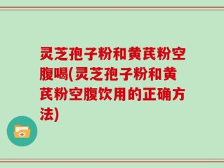 灵芝孢子粉和黄芪粉空腹喝(灵芝孢子粉和黄芪粉空腹饮用的正确方法)