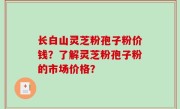 长白山灵芝粉孢子粉价钱？了解灵芝粉孢子粉的市场价格？