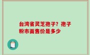 台湾省灵芝孢子？孢子粉市面售价是多少