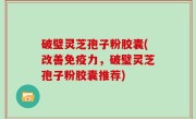 破璧灵芝孢子粉胶囊(改善免疫力，破璧灵芝孢子粉胶囊推荐)