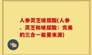 人参灵芝玻尿酸(人参、灵芝和玻尿酸：完美的三合一能量来源)