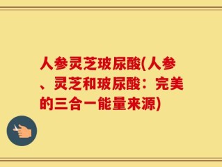 人参灵芝玻尿酸(人参、灵芝和玻尿酸：完美的三合一能量来源)