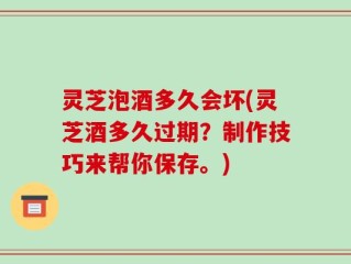 灵芝泡酒多久会坏(灵芝酒多久过期？制作技巧来帮你保存。)