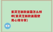 紫灵芝新款面霜怎么样啊(紫灵芝新款面霜使用心得分享)