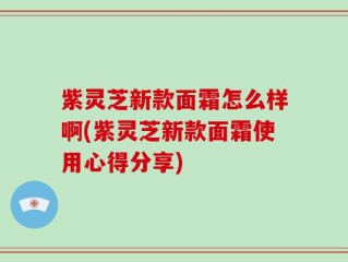 紫灵芝新款面霜怎么样啊(紫灵芝新款面霜使用心得分享)
