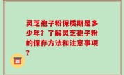 灵芝孢子粉保质期是多少年？了解灵芝孢子粉的保存方法和注意事项？
