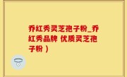 乔红秀灵芝孢子粉_乔红秀品牌 优质灵芝孢子粉 )