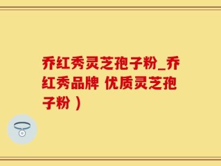 乔红秀灵芝孢子粉_乔红秀品牌 优质灵芝孢子粉 )