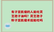 有子宫肌瘤的人能吃灵芝孢子油吗？灵芝孢子粉子宫肌瘤术后能吃吗