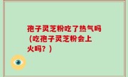 孢子灵芝粉吃了热气吗 (吃孢子灵芝粉会上火吗？)