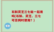 石斛灵芝三七能一起用吗(石斛、灵芝、三七可否同时使用？)