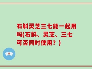 石斛灵芝三七能一起用吗(石斛、灵芝、三七可否同时使用？)