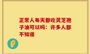 正常人每天都吃灵芝孢子油可以吗：许多人都不知道
