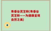 寿香谷灵芝粉(寿香谷灵芝粉——为健康呈现自然之美)