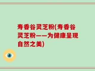 寿香谷灵芝粉(寿香谷灵芝粉——为健康呈现自然之美)