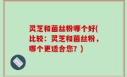 灵芝和菌丝粉哪个好(比较：灵芝和菌丝粉，哪个更适合您？)
