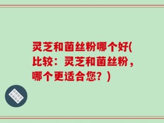 灵芝和菌丝粉哪个好(比较：灵芝和菌丝粉，哪个更适合您？)