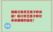 健康之路灵芝孢子粉讲座？探讨灵芝孢子粉对身体健康的益处？