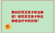靶向药灵芝孢子粉治肺癌？探究灵芝孢子粉在肺癌治疗中的作用？