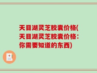 天目湖灵芝胶囊价格(天目湖灵芝胶囊价格：你需要知道的东西)