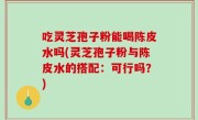 吃灵芝孢子粉能喝陈皮水吗(灵芝孢子粉与陈皮水的搭配：可行吗？)