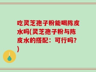 吃灵芝孢子粉能喝陈皮水吗(灵芝孢子粉与陈皮水的搭配：可行吗？)