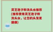灵芝孢子粉洗头水推荐(推荐使用灵芝孢子粉洗头水，让您的头发更健康)