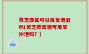 灵芝鹿茸可以反复泡酒吗(灵芝鹿茸酒可反复冲泡吗？)