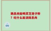 肠息肉能喝灵芝孢子粉？吃什么能消除息肉
