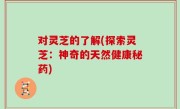 对灵芝的了解(探索灵芝：神奇的天然健康秘药)