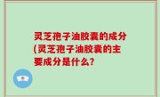 灵芝孢子油胶囊的成分(灵芝孢子油胶囊的主要成分是什么？