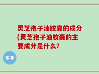灵芝孢子油胶囊的成分(灵芝孢子油胶囊的主要成分是什么？