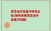 灵芝治疗出虚汗吗怎么吃(如何食用灵芝治疗出虚汗问题)