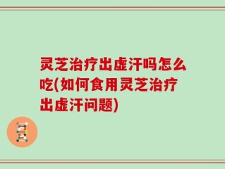灵芝治疗出虚汗吗怎么吃(如何食用灵芝治疗出虚汗问题)