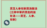 灵芝人参石斛煲汤做法(三种中草药煲出的滋补汤——灵芝、人参、石斛)