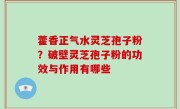 藿香正气水灵芝孢子粉？破壁灵芝孢子粉的功效与作用有哪些