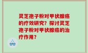 灵芝孢子粉对甲状腺癌的疗效研究？探讨灵芝孢子粉对甲状腺癌的治疗作用？