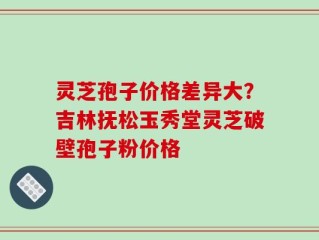 灵芝孢子价格差异大？吉林抚松玉秀堂灵芝破壁孢子粉价格